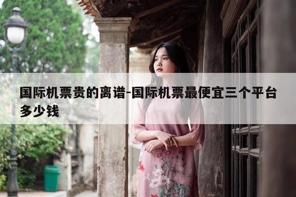 国际机票贵的离谱-国际机票最便宜三个平台多少钱-第1张图片-优惠活动网