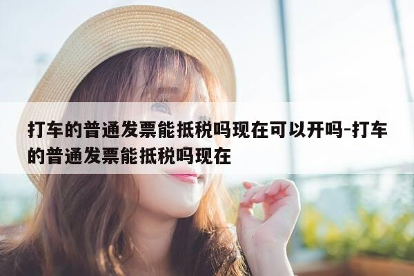 打车的普通发票能抵税吗现在可以开吗-打车的普通发票能抵税吗现在-第1张图片-优惠活动网