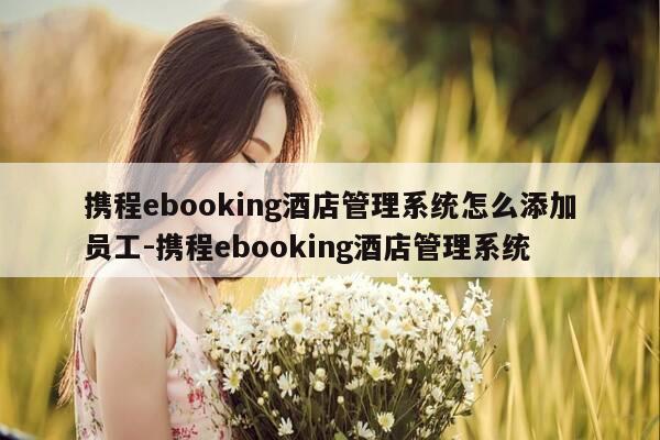携程ebooking酒店管理系统怎么添加员工-携程ebooking酒店管理系统-第1张图片-优惠活动网