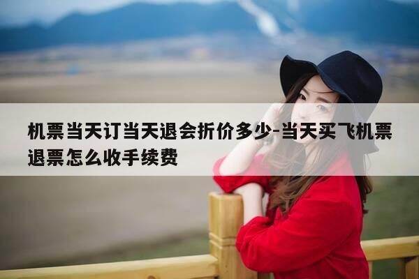 机票当天订当天退会折价多少-当天买飞机票退票怎么收手续费-第1张图片-优惠活动网