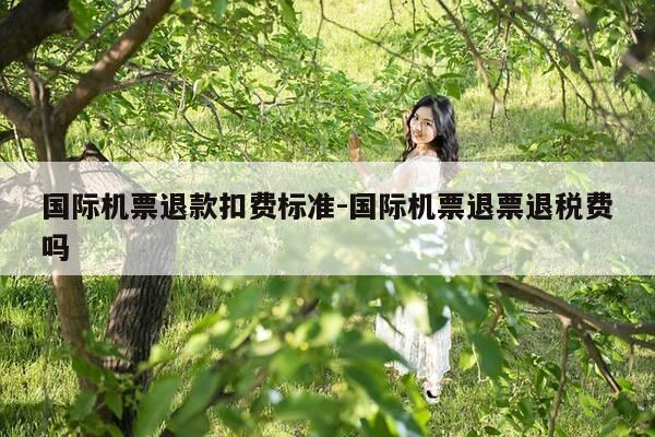 国际机票退款扣费标准-国际机票退票退税费吗-第1张图片-优惠活动网
