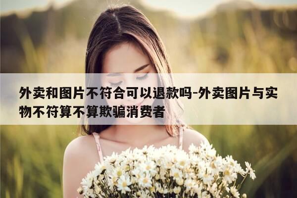 外卖和图片不符合可以退款吗-外卖图片与实物不符算不算欺骗消费者-第1张图片-优惠活动网 外卖和图片不符合可以退款吗-外卖图片与实物不符算不算欺骗消费者-第1张图片-优惠活动网