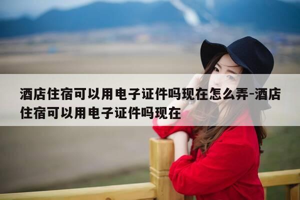 酒店住宿可以用电子证件吗现在怎么弄-酒店住宿可以用电子证件吗现在-第1张图片-优惠活动网