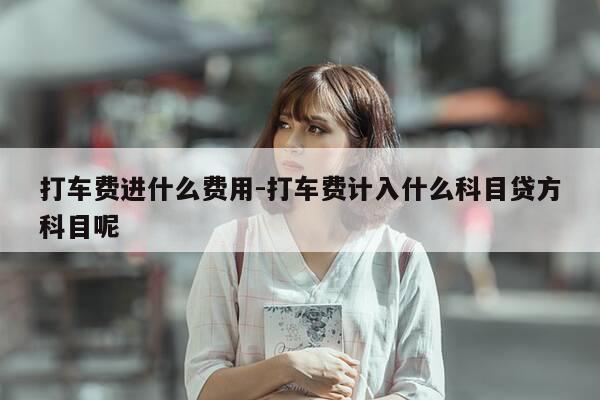 打车费进什么费用-打车费计入什么科目贷方科目呢-第1张图片-优惠活动网 打车费进什么费用-打车费计入什么科目贷方科目呢-第1张图片-优惠活动网