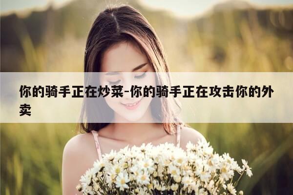 你的骑手正在炒菜-你的骑手正在攻击你的外卖-第1张图片-优惠活动网 你的骑手正在炒菜-你的骑手正在攻击你的外卖-第1张图片-优惠活动网