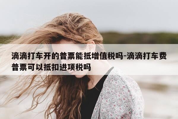 滴滴打车开的普票能抵增值税吗-滴滴打车费普票可以抵扣进项税吗-第1张图片-优惠活动网 滴滴打车开的普票能抵增值税吗-滴滴打车费普票可以抵扣进项税吗-第1张图片-优惠活动网