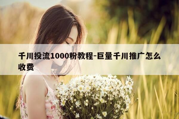 千川投流1000粉教程-巨量千川推广怎么收费-第1张图片-优惠活动网