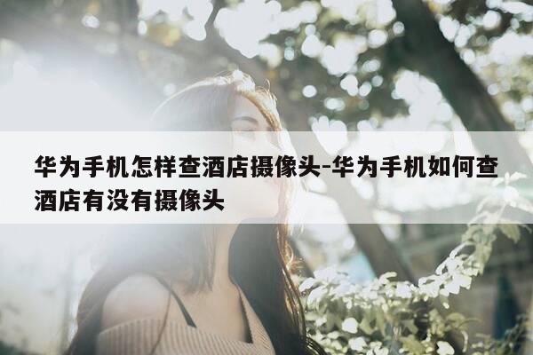 华为手机怎样查酒店摄像头-华为手机如何查酒店有没有摄像头-第1张图片-优惠活动网