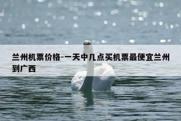 兰州机票价格-一天中几点买机票最便宜兰州到广西-第1张图片-优惠活动网 兰州机票价格-一天中几点买机票最便宜兰州到广西-第1张图片-优惠活动网