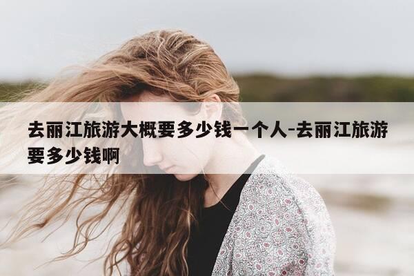 去丽江旅游大概要多少钱一个人-去丽江旅游要多少钱啊-第1张图片-优惠活动网