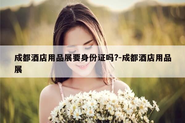 成都酒店用品展要身份证吗?-成都酒店用品展-第1张图片-优惠活动网