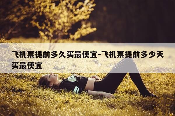 飞机票提前多久买最便宜-飞机票提前多少天买最便宜-第1张图片-优惠活动网 飞机票提前多久买最便宜-飞机票提前多少天买最便宜-第1张图片-优惠活动网