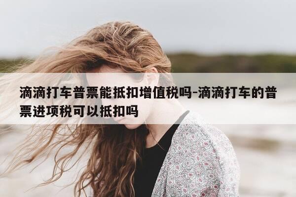 滴滴打车普票能抵扣增值税吗-滴滴打车的普票进项税可以抵扣吗-第1张图片-优惠活动网