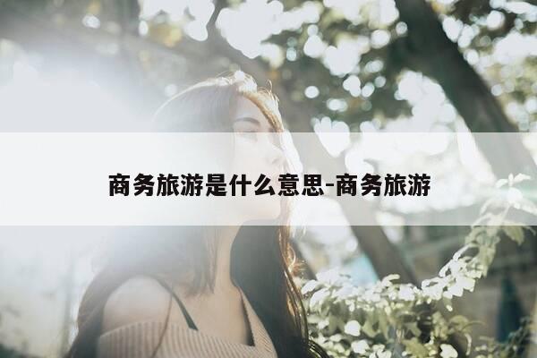 商务旅游是什么意思-商务旅游-第1张图片-优惠活动网