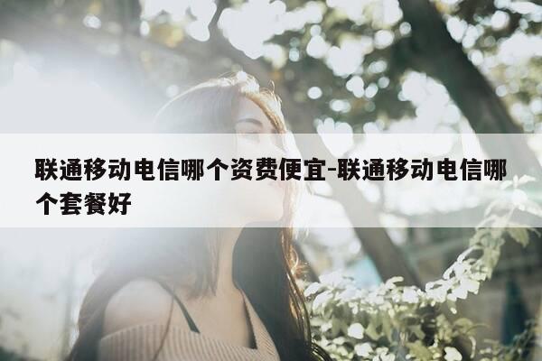 联通移动电信哪个资费便宜-联通移动电信哪个套餐好-第1张图片-优惠活动网