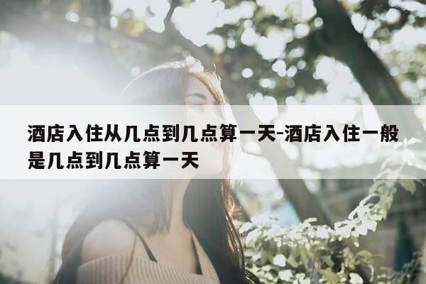 酒店入住从几点到几点算一天-酒店入住一般是几点到几点算一天-第1张图片-优惠活动网