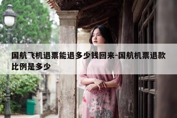 国航飞机退票能退多少钱回来-国航机票退款比例是多少-第1张图片-优惠活动网
