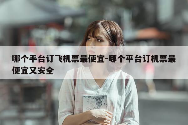 哪个平台订飞机票最便宜-哪个平台订机票最便宜又安全-第1张图片-优惠活动网