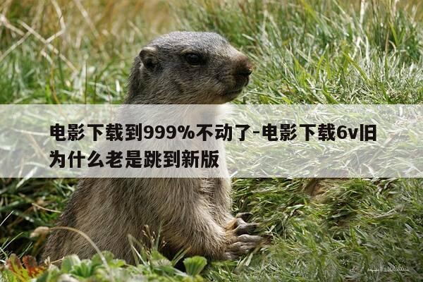 电影下载到999%不动了-电影下载6v旧为什么老是跳到新版-第1张图片-优惠活动网