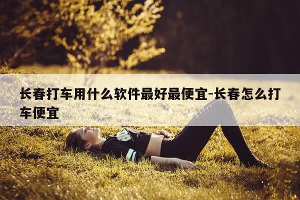 长春打车用什么软件最好最便宜-长春怎么打车便宜-第1张图片-优惠活动网