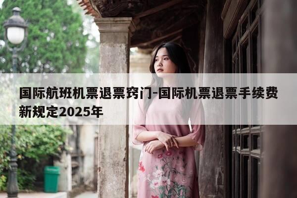 国际航班机票退票窍门-国际机票退票手续费新规定2025年-第1张图片-优惠活动网 国际航班机票退票窍门-国际机票退票手续费新规定2025年-第1张图片-优惠活动网