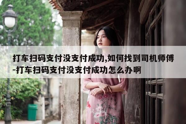 打车扫码支付没支付成功,如何找到司机师傅-打车扫码支付没支付成功怎么办啊-第1张图片-优惠活动网