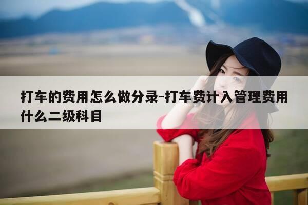 打车的费用怎么做分录-打车费计入管理费用什么二级科目-第1张图片-优惠活动网 打车的费用怎么做分录-打车费计入管理费用什么二级科目-第1张图片-优惠活动网