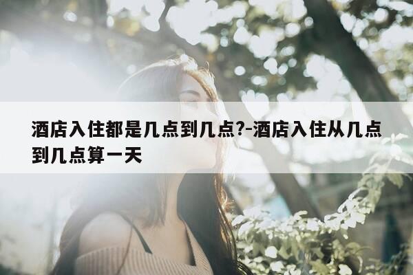 酒店入住都是几点到几点?-酒店入住从几点到几点算一天-第1张图片-优惠活动网 酒店入住都是几点到几点?-酒店入住从几点到几点算一天-第1张图片-优惠活动网