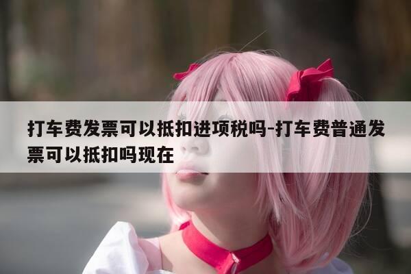 打车费发票可以抵扣进项税吗-打车费普通发票可以抵扣吗现在-第1张图片-优惠活动网 打车费发票可以抵扣进项税吗-打车费普通发票可以抵扣吗现在-第1张图片-优惠活动网