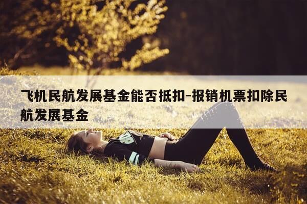飞机民航发展基金能否抵扣-报销机票扣除民航发展基金-第1张图片-优惠活动网 飞机民航发展基金能否抵扣-报销机票扣除民航发展基金-第1张图片-优惠活动网