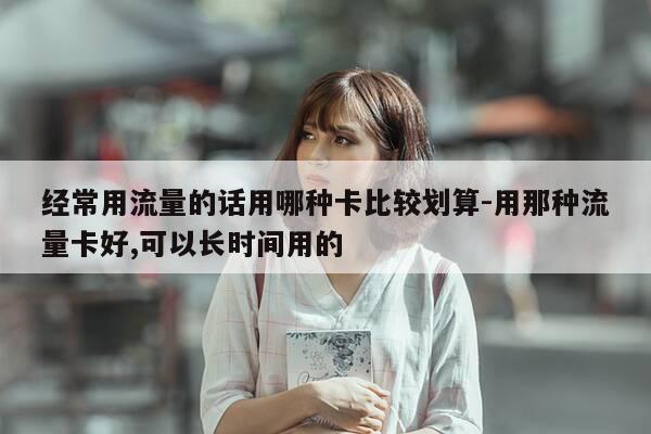 经常用流量的话用哪种卡比较划算-用那种流量卡好,可以长时间用的-第1张图片-优惠活动网