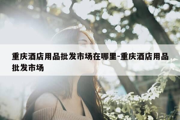 重庆酒店用品批发市场在哪里-重庆酒店用品批发市场-第1张图片-优惠活动网 重庆酒店用品批发市场在哪里-重庆酒店用品批发市场-第1张图片-优惠活动网