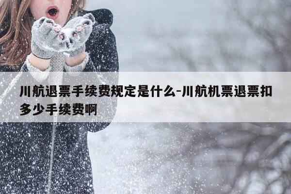 川航退票手续费规定是什么-川航机票退票扣多少手续费啊-第1张图片-优惠活动网