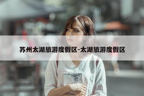 苏州太湖旅游度假区-太湖旅游度假区-第1张图片-优惠活动网 苏州太湖旅游度假区-太湖旅游度假区-第1张图片-优惠活动网