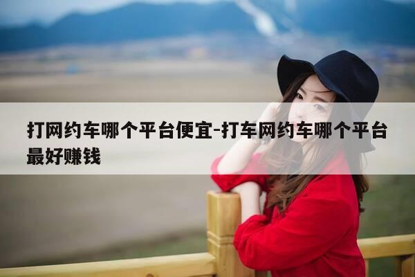 打网约车哪个平台便宜-打车网约车哪个平台最好赚钱-第1张图片-优惠活动网 打网约车哪个平台便宜-打车网约车哪个平台最好赚钱-第1张图片-优惠活动网