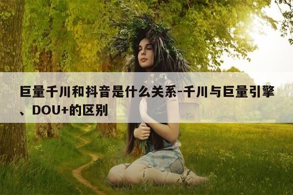 巨量千川和抖音是什么关系-千川与巨量引擎、DOU+的区别-第1张图片-优惠活动网 巨量千川和抖音是什么关系-千川与巨量引擎、DOU+的区别-第1张图片-优惠活动网