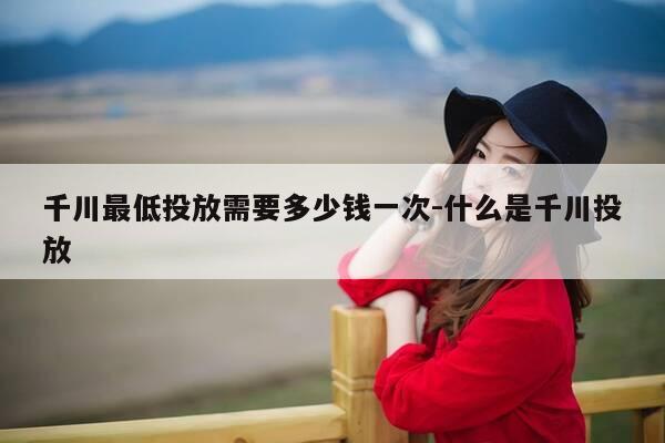 千川最低投放需要多少钱一次-什么是千川投放-第1张图片-优惠活动网 千川最低投放需要多少钱一次-什么是千川投放-第1张图片-优惠活动网