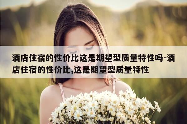 酒店住宿的性价比这是期望型质量特性吗-酒店住宿的性价比,这是期望型质量特性-第1张图片-优惠活动网