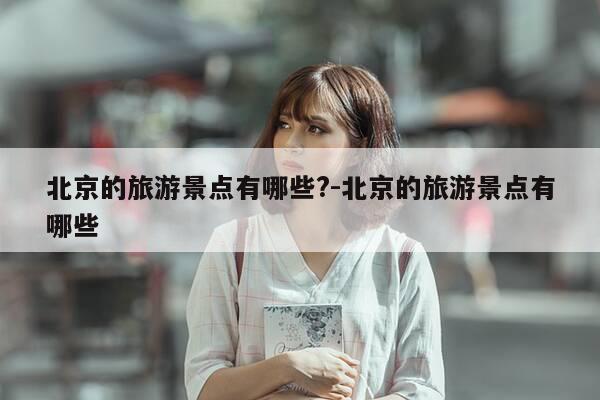 北京的旅游景点有哪些?-北京的旅游景点有哪些-第1张图片-优惠活动网