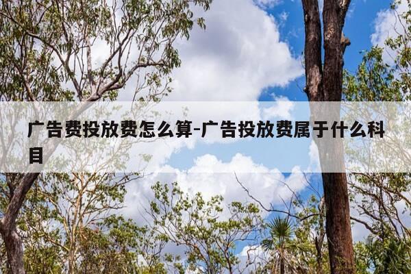 广告费投放费怎么算-广告投放费属于什么科目-第1张图片-优惠活动网 广告费投放费怎么算-广告投放费属于什么科目-第1张图片-优惠活动网