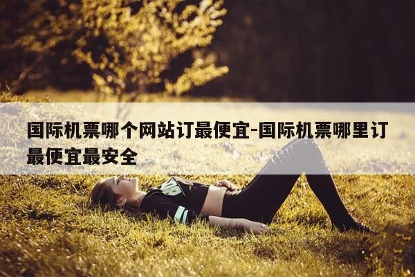 国际机票哪个网站订最便宜-国际机票哪里订最便宜最安全-第1张图片-优惠活动网