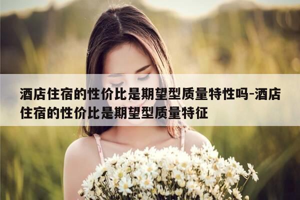 酒店住宿的性价比是期望型质量特性吗-酒店住宿的性价比是期望型质量特征-第1张图片-优惠活动网