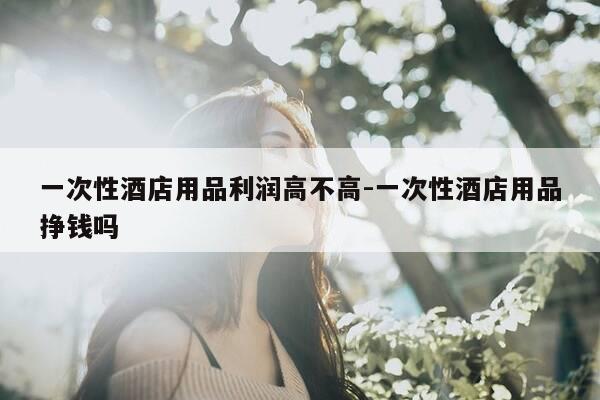 一次性酒店用品利润高不高-一次性酒店用品挣钱吗-第1张图片-优惠活动网 一次性酒店用品利润高不高-一次性酒店用品挣钱吗-第1张图片-优惠活动网