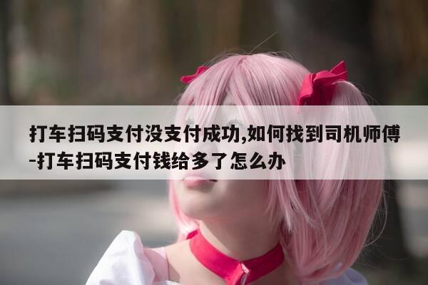打车扫码支付没支付成功,如何找到司机师傅-打车扫码支付钱给多了怎么办-第1张图片-优惠活动网