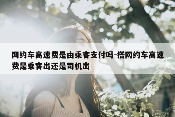 网约车高速费是由乘客支付吗-搭网约车高速费是乘客出还是司机出-第1张图片-优惠活动网 网约车高速费是由乘客支付吗-搭网约车高速费是乘客出还是司机出-第1张图片-优惠活动网