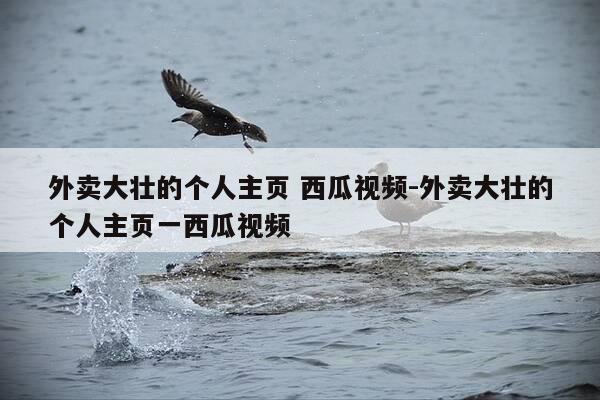 外卖大壮的个人主页 西瓜视频-外卖大壮的个人主页一西瓜视频-第1张图片-优惠活动网