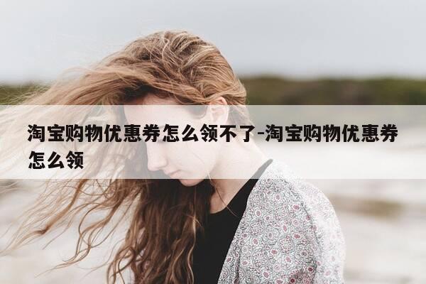 淘宝购物优惠券怎么领不了-淘宝购物优惠券怎么领-第1张图片-优惠活动网