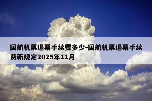 国航机票退票手续费多少-国航机票退票手续费新规定2025年11月-第1张图片-优惠活动网