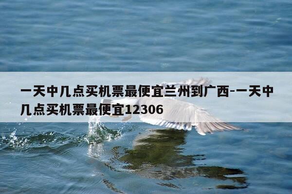 一天中几点买机票最便宜兰州到广西-一天中几点买机票最便宜12306-第1张图片-优惠活动网
