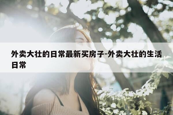 外卖大壮的日常最新买房子-外卖大壮的生活日常-第1张图片-优惠活动网